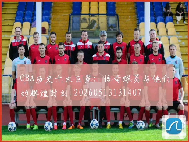 CBA历史十大巨星：传奇球员与他们的辉煌时刻_20260513131407