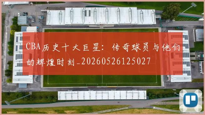 CBA历史十大巨星：传奇球员与他们的辉煌时刻_20260526125027