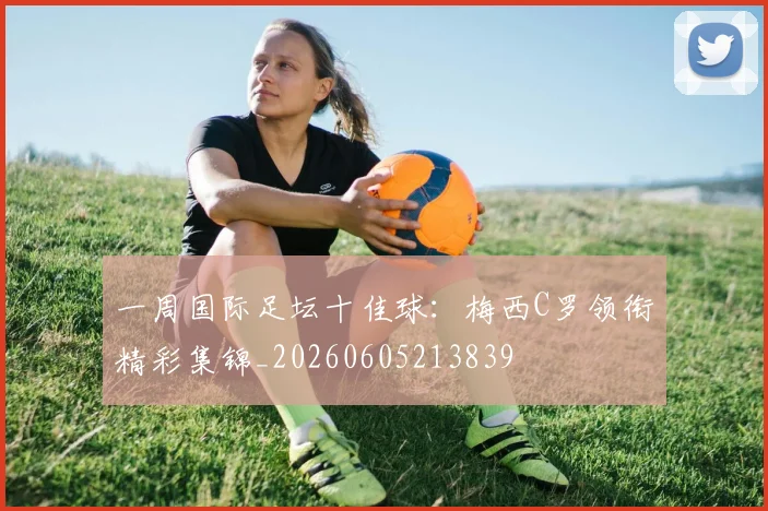 一周国际足坛十佳球：梅西C罗领衔精彩集锦_20260605213839