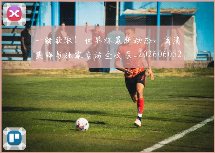 一键获取！世界杯最新动态、高清集锦与独家专访全收录_20260605213841