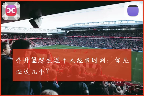 乔丹篮球生涯十大经典时刻,你见证过几个?