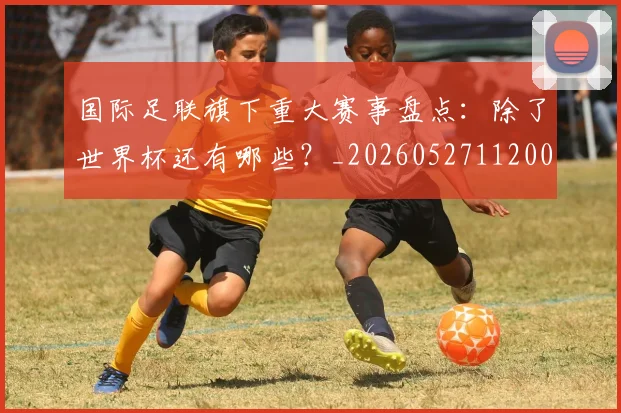 国际足联旗下重大赛事盘点:除了世界杯还有哪些?_20260527112008