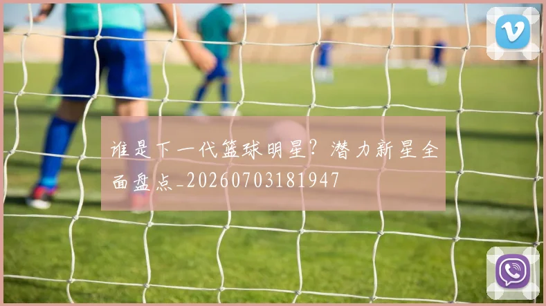 谁是下一代篮球明星?潜力新星全面盘点_20260703181947