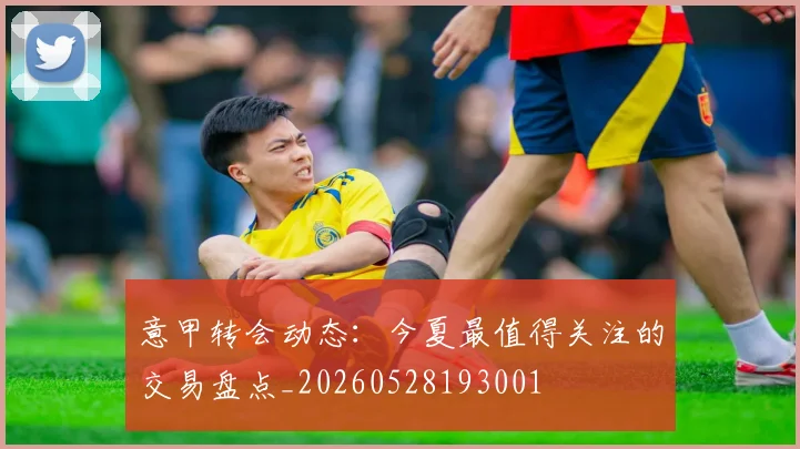 意甲转会动态:今夏最值得关注的交易盘点_20260528193001