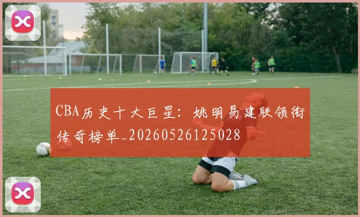 CBA历史十大巨星：姚明易建联领衔传奇榜单_20260526125028