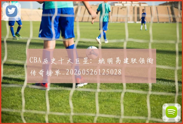 CBA历史十大巨星：姚明易建联领衔传奇榜单_20260526125028