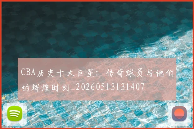 CBA历史十大巨星：传奇球员与他们的辉煌时刻_20260513131407