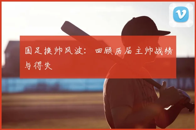 国足换帅风波：回顾历届主帅战绩与得失