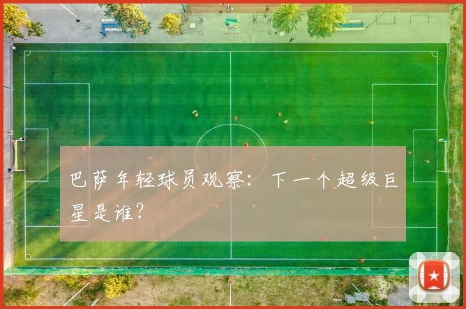 巴萨年轻球员观察：下一个超级巨星是谁？