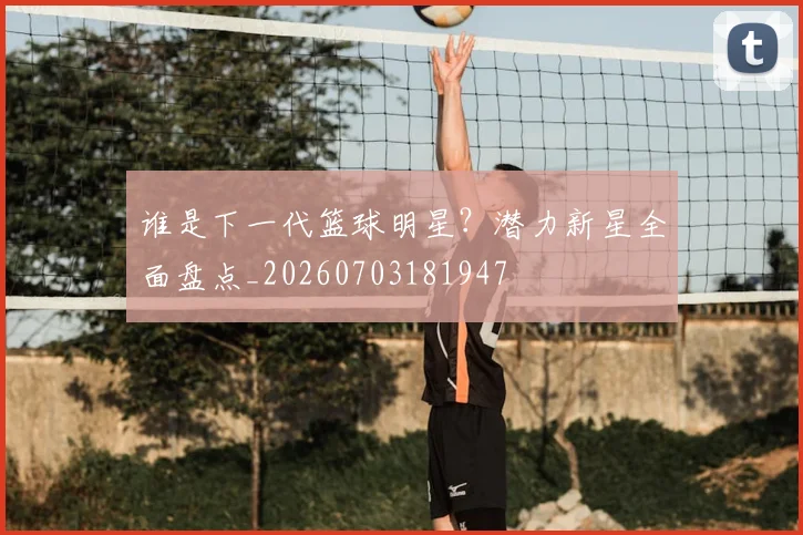 谁是下一代篮球明星？潜力新星全面盘点_20260703181947