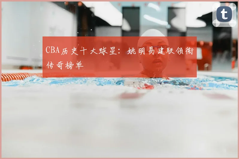 CBA历史十大球星：姚明易建联领衔传奇榜单