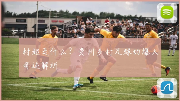 村超是什么？贵州乡村足球的爆火奇迹解析