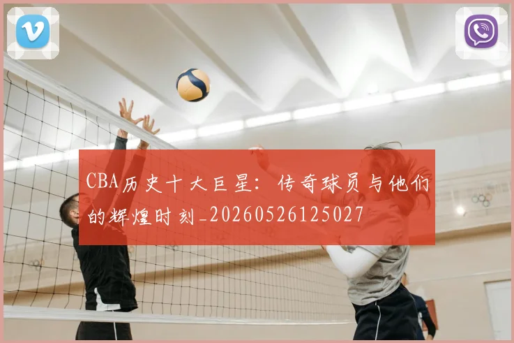 CBA历史十大巨星：传奇球员与他们的辉煌时刻_20260526125027